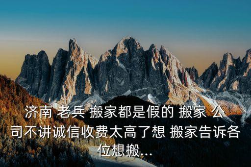 济南 老兵 搬家都是假的 搬家 公司不讲诚信收费太高了想 搬家告诉各位想搬...