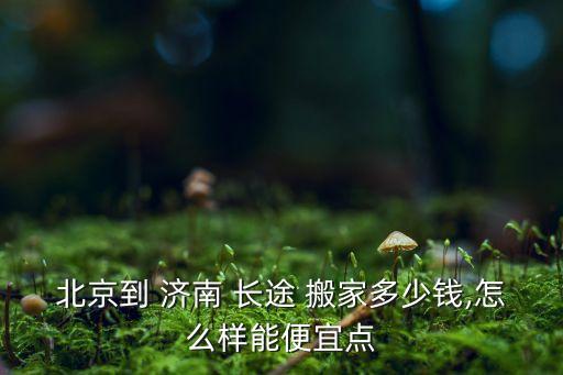 北京到 济南 长途 搬家多少钱,怎么样能便宜点