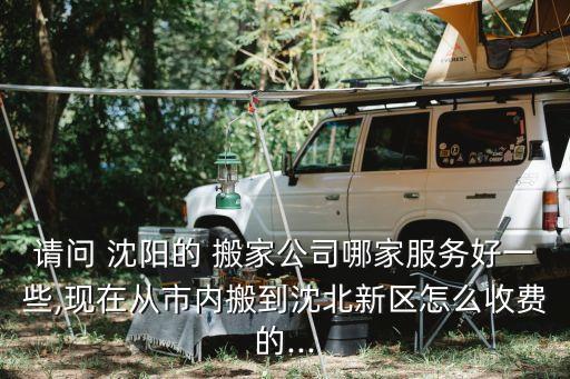请问 沈阳的 搬家公司哪家服务好一些,现在从市内搬到沈北新区怎么收费的...