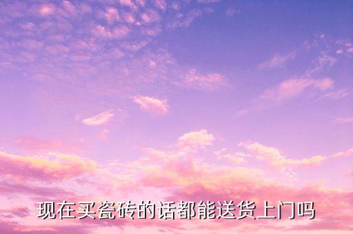 现在买瓷砖的话都能送货上门吗