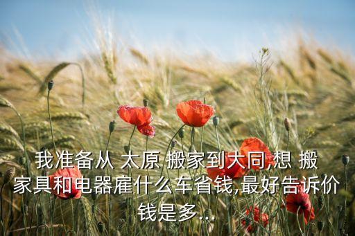 我准备从 太原 搬家到大同,想 搬家具和电器雇什么车省钱,最好告诉价钱是多...