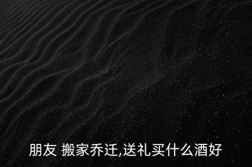 朋友 搬家乔迁,送礼买什么酒好