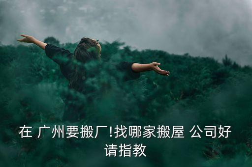 在 广州要搬厂!找哪家搬屋 公司好请指教