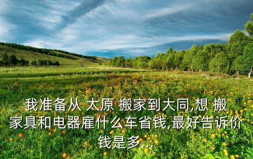 我准备从 太原 搬家到大同,想 搬家具和电器雇什么车省钱,最好告诉价钱是多...