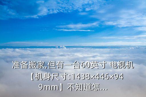 准备搬家,但有一台60英寸 电视机【机身尺寸:1438×446×949mm】不知道怎...