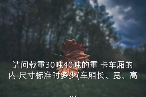 请问载重30吨40吨的重 卡车厢的内 尺寸标准时多少(车厢长、宽、高...