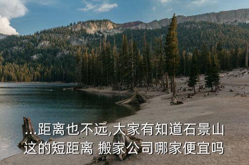 ...距离也不远,大家有知道石景山这的短距离 搬家公司哪家便宜吗