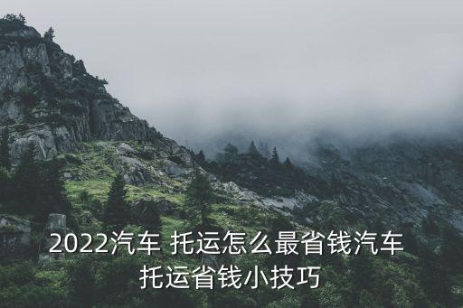 2022汽车 托运怎么最省钱汽车 托运省钱小技巧