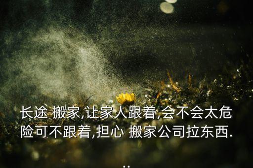 长途 搬家,让家人跟着,会不会太危险可不跟着,担心 搬家公司拉东西...