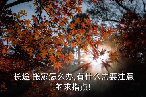  长途 搬家怎么办,有什么需要注意的求指点!