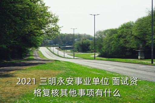 2021 三明永安事业单位 面试资格复核其他事项有什么