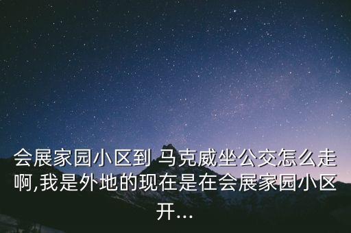 会展家园小区到 马克威坐公交怎么走啊,我是外地的现在是在会展家园小区开...