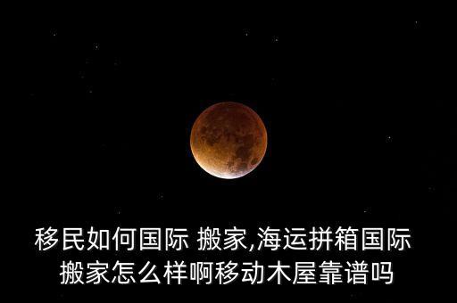 移民如何国际 搬家,海运拼箱国际 搬家怎么样啊移动木屋靠谱吗