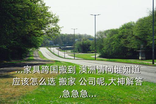 ...家具跨国搬到 澳洲请问谁知道应该怎么选 搬家 公司呢,大神解答,急急急...