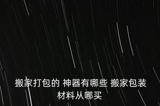  搬家打包的 神器有哪些 搬家包装材料从哪买