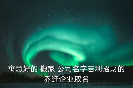 寓意好的 搬家 公司名字吉利招财的乔迁企业取名