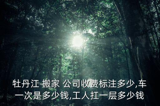 牡丹江 搬家 公司收费标注多少,车一次是多少钱,工人扛一层多少钱