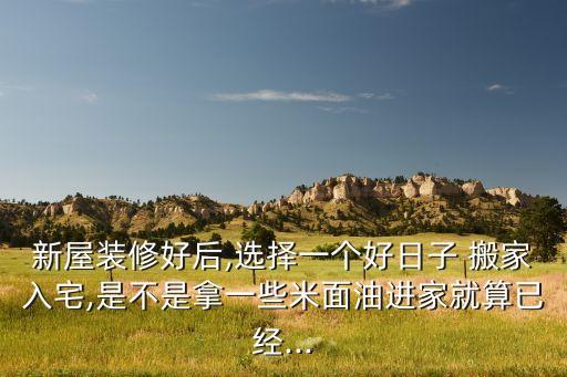 新屋装修好后,选择一个好日子 搬家入宅,是不是拿一些米面油进家就算已经...