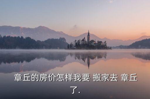  章丘的房价怎样我要 搬家去 章丘了.