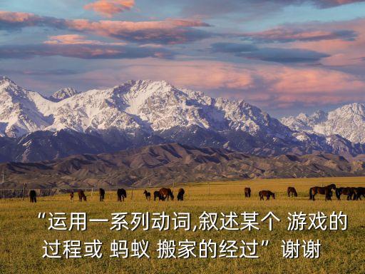 “运用一系列动词,叙述某个 游戏的过程或 蚂蚁 搬家的经过”谢谢