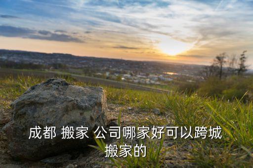  成都 搬家 公司哪家好可以跨城 搬家的