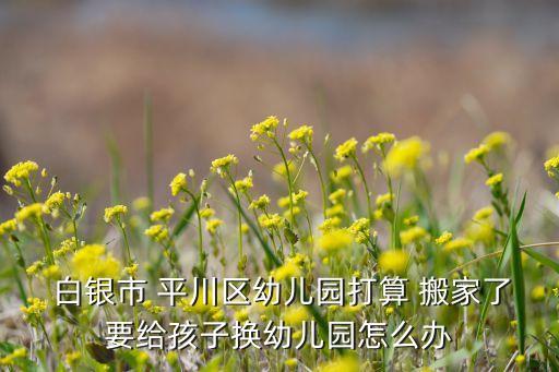  白银市 平川区幼儿园打算 搬家了要给孩子换幼儿园怎么办