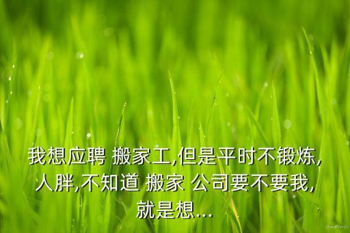 我想应聘 搬家工,但是平时不锻炼,人胖,不知道 搬家 公司要不要我,就是想...