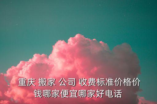 重庆搬家公司收费怎么样,哪家搬家公司服务好,收费还不贵