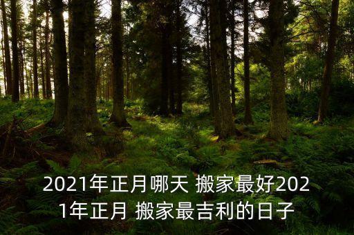 2021年正月哪天 搬家最好2021年正月 搬家最吉利的日子