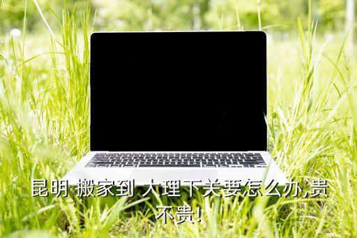 昆明 搬家到 大理下关要怎么办,贵不贵!