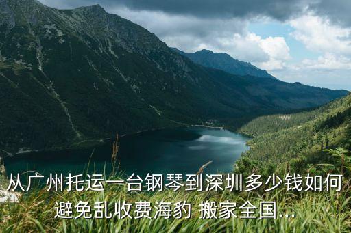 从广州托运一台钢琴到深圳多少钱如何避免乱收费海豹 搬家全国...