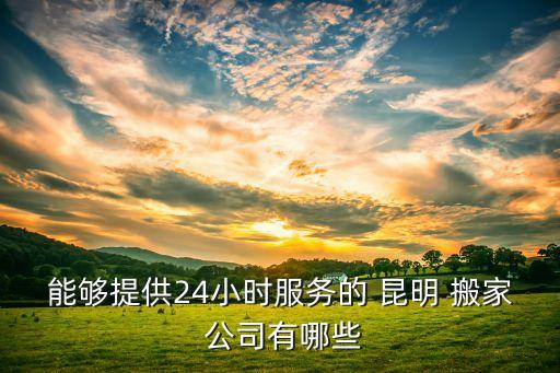能够提供24小时服务的 昆明 搬家 公司有哪些