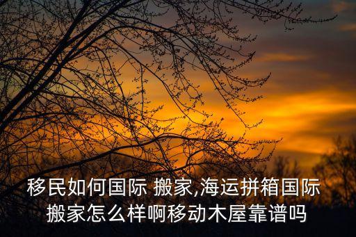 移民如何国际 搬家,海运拼箱国际 搬家怎么样啊移动木屋靠谱吗