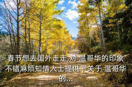 春节想去国外走走,对 温哥华的印象不错麻烦知情人士提供下关于 温哥华的...