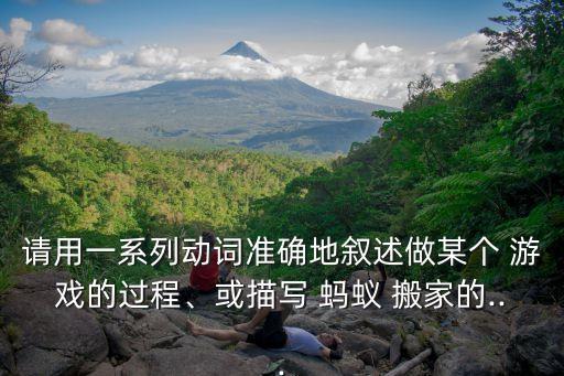 请用一系列动词准确地叙述做某个 游戏的过程、或描写 蚂蚁 搬家的...