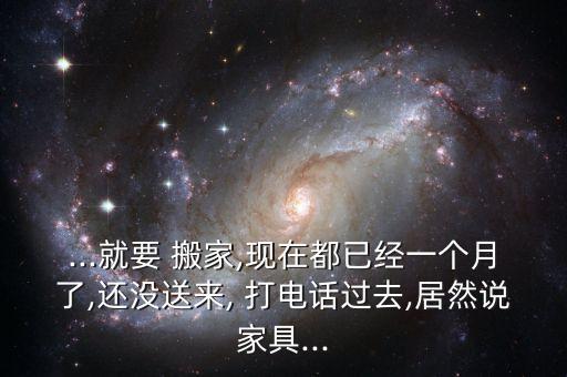 ...就要 搬家,现在都已经一个月了,还没送来, 打电话过去,居然说家具...