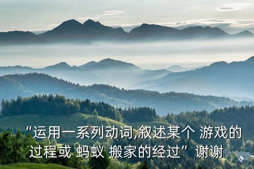 “运用一系列动词,叙述某个 游戏的过程或 蚂蚁 搬家的经过”谢谢