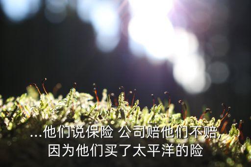 ...他们说保险 公司赔他们不赔,因为他们买了太平洋的险