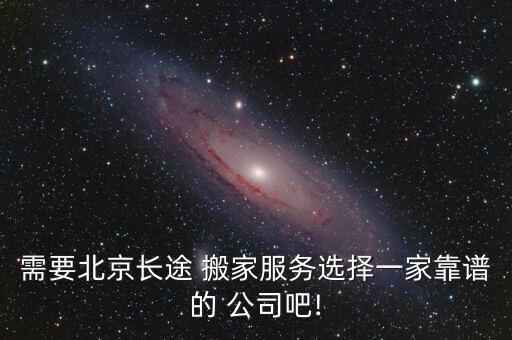 需要北京长途 搬家服务选择一家靠谱的 公司吧!