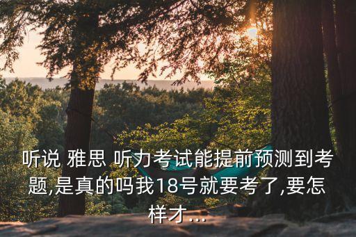 听说 雅思 听力考试能提前预测到考题,是真的吗我18号就要考了,要怎样才...