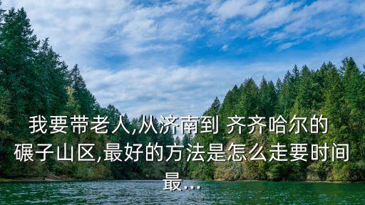 我要带老人,从济南到 齐齐哈尔的 碾子山区,最好的方法是怎么走要时间最...