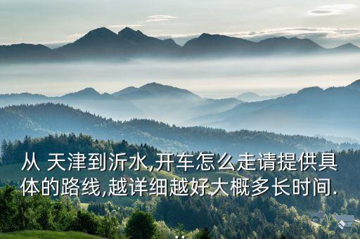 从 天津到沂水,开车怎么走请提供具体的路线,越详细越好大概多长时间...